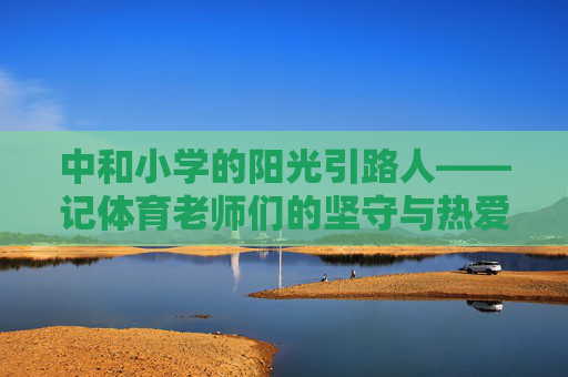 中和小学的阳光引路人——记体育老师们的坚守与热爱，中和小学的阳光引路人，体育老师们的坚守与热爱