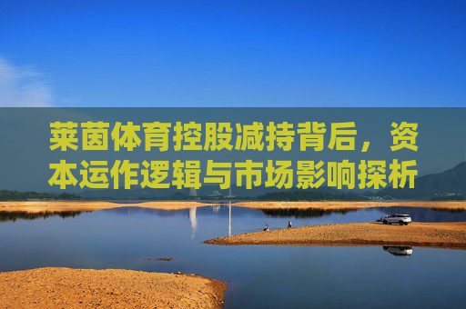 莱茵体育控股减持背后,资本运作逻辑与市场影响探析,莱茵体育控股减持,资本运作逻辑与市场影响探析 莱茵体育控股减持背后,资本运作逻辑与市场影响探析,莱茵体育控股减持,资本运作逻辑与市场影响探析