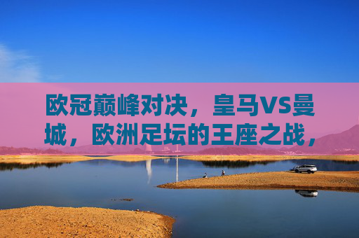 欧冠巅峰对决,皇马VS曼城,欧洲足坛的王座之战,欧冠巅峰对决,皇马VS曼城王座之战 欧冠巅峰对决,皇马VS曼城,欧洲足坛的王座之战,欧冠巅峰对决,皇马VS曼城王座之战