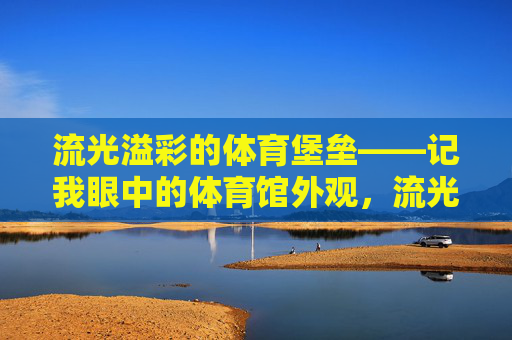 流光溢彩的体育堡垒——记我眼中的体育馆外观，流光溢彩的体育堡垒