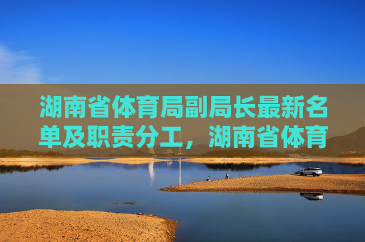 湖南省体育局副局长最新名单及职责分工,湖南省体育局副局长最新名单及职责分工 湖南省体育局副局长最新名单及职责分工,湖南省体育局副局长最新名单及职责分工