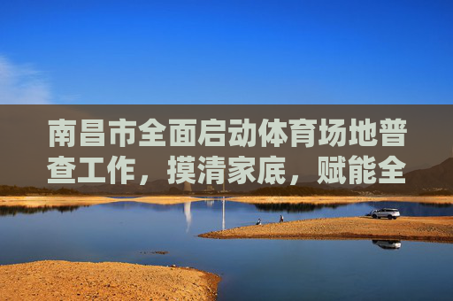 南昌市全面启动体育场地普查工作,摸清家底,赋能全民健身,南昌市启动体育场地普查 赋能全民健身 南昌市全面启动体育场地普查工作,摸清家底,赋能全民健身,南昌市启动体育场地普查 赋能全民健身