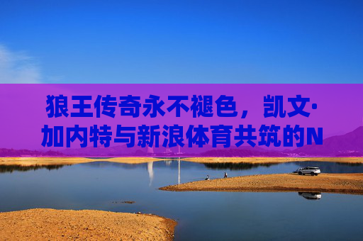 狼王传奇永不褪色，凯文·加内特与新浪体育共筑的NBA记忆，狼王传奇永不褪色，凯文·加内特与新浪体育共筑NBA记忆