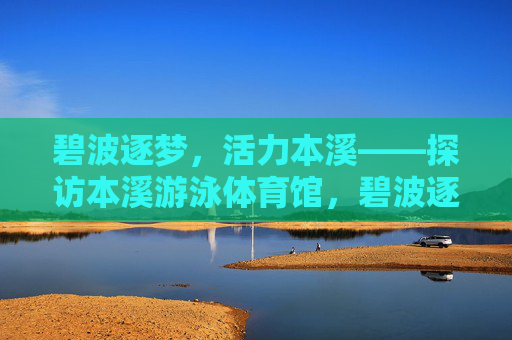 碧波逐梦,活力本溪——探访本溪游泳体育馆,碧波逐梦,活力本溪——本溪游泳体育馆 碧波逐梦,活力本溪——探访本溪游泳体育馆,碧波逐梦,活力本溪——本溪游泳体育馆