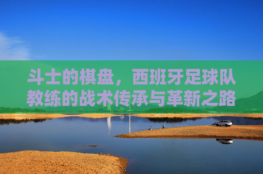 斗士的棋盘，西班牙足球队教练的战术传承与革新之路，西班牙教练的斗士棋盘，战术传承与革新之路