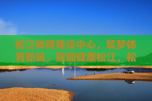 松江体育建设中心,筑梦体育新城,赋能健康松江,松江体育建设中心筑梦新城赋能健康 松江体育建设中心,筑梦体育新城,赋能健康松江,松江体育建设中心筑梦新城赋能健康