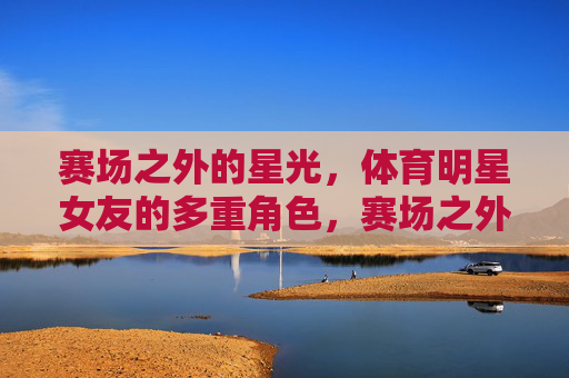 赛场之外的星光，体育明星女友的多重角色，赛场之外的星光，体育明星女友的多重角色