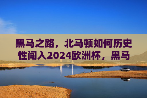 黑马之路,北马顿如何历史性闯入2024欧洲杯,黑马之路,北马顿历史性闯入2024欧洲杯 黑马之路,北马顿如何历史性闯入2024欧洲杯,黑马之路,北马顿历史性闯入2024欧洲杯