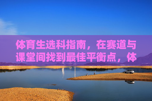 体育生选科指南，在赛道与课堂间找到最佳平衡点，体育生选科指南，在赛道与课堂间找到最佳平衡点