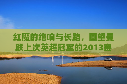 红魔的绝响与长路，回望曼联上次英超冠军的2013赛季，红魔2013，英超冠军的绝响与长路