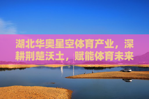 湖北华奥星空体育产业，深耕荆楚沃土，赋能体育未来，华奥星空体育产业，深耕荆楚沃土 赋能体育未来