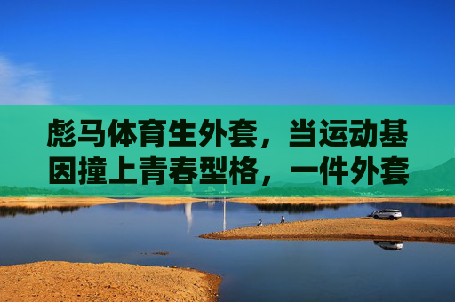 彪马体育生外套,当运动基因撞上青春型格,一件外套定义你的活力主场,彪马体育生外套,运动基因撞青春型格,定义活力主场 彪马体育生外套,当运动基因撞上青春型格,一件外套定义你的活力主场,彪马体育生外套,运动基因撞青春型格,定义活力主场