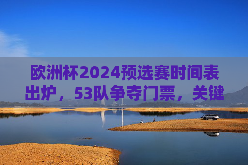 欧洲杯2024预选赛时间表出炉，53队争夺门票，关键战役定于3月开打，欧洲杯2024预选赛时间表出炉 53队争夺门票3月关键战役开打