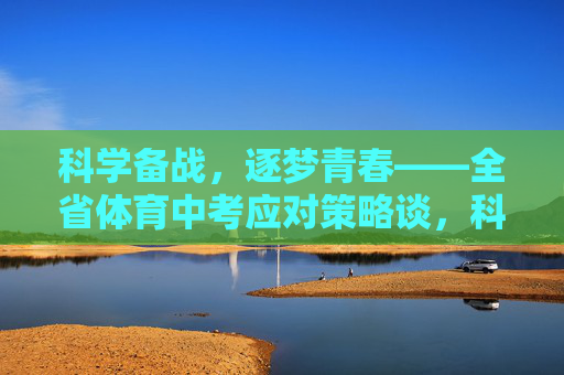 科学备战，逐梦青春——全省体育中考应对策略谈，科学备战，逐梦青春——全省体育中考应对策略