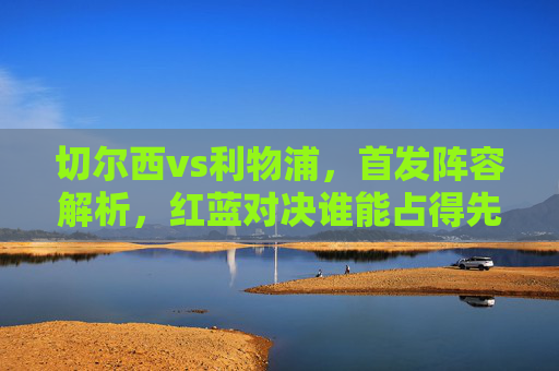 切尔西vs利物浦，首发阵容解析，红蓝对决谁能占得先机？