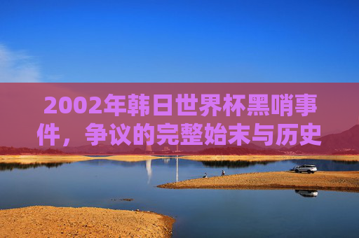 2002年韩日世界杯黑哨事件,争议的完整始末与历史回响,2002年韩日世界杯黑哨事件,争议始末与历史回响 2002年韩日世界杯黑哨事件,争议的完整始末与历史回响,2002年韩日世界杯黑哨事件,争议始末与历史回响