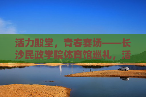 活力殿堂,青春赛场——长沙民政学院体育馆巡礼,活力殿堂,青春赛场——长沙民政学院体育馆巡礼 活力殿堂,青春赛场——长沙民政学院体育馆巡礼,活力殿堂,青春赛场——长沙民政学院体育馆巡礼