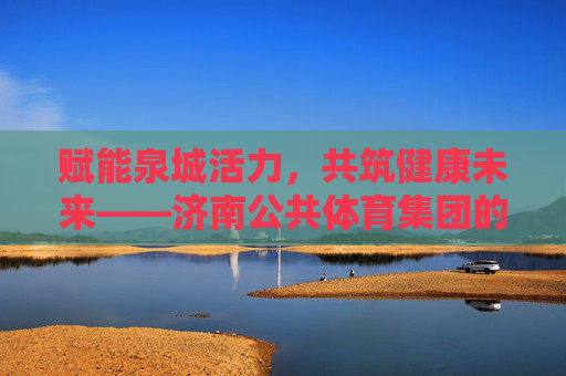 赋能泉城活力，共筑健康未来——济南公共体育集团的使命与担当，赋能泉城活力，共筑健康未来——济南公共体育集团的使命与担当