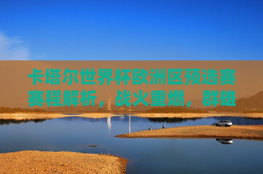 卡塔尔世界杯欧洲区预选赛赛程解析，战火重燃，群雄逐鹿世界杯门票，战火重燃，群雄逐鹿，卡塔尔世界杯欧洲区预选赛赛程解析