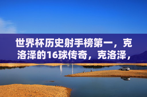 世界杯历史射手榜第一,克洛泽的16球传奇,克洛泽,世界杯历史射手榜第一,16球传奇 世界杯历史射手榜第一,克洛泽的16球传奇,克洛泽,世界杯历史射手榜第一,16球传奇