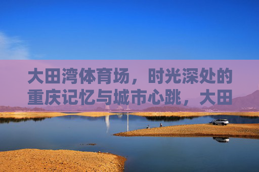 大田湾体育场,时光深处的重庆记忆与城市心跳,大田湾体育场,时光深处的重庆记忆与城市心跳 大田湾体育场,时光深处的重庆记忆与城市心跳,大田湾体育场,时光深处的重庆记忆与城市心跳