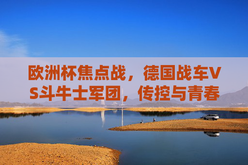 欧洲杯焦点战,德国战车VS斗牛士军团,传控与青春的巅峰对决,德国战车VS斗牛士军团,传控与青春的巅峰对决 欧洲杯焦点战,德国战车VS斗牛士军团,传控与青春的巅峰对决,德国战车VS斗牛士军团,传控与青春的巅峰对决