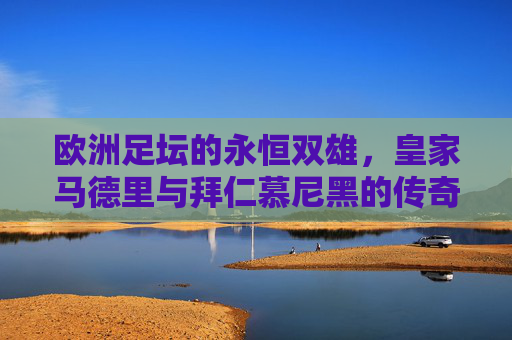 欧洲足坛的永恒双雄,皇家马德里与拜仁慕尼黑的传奇交响,皇马拜仁,欧洲足坛永恒双雄的传奇交响 欧洲足坛的永恒双雄,皇家马德里与拜仁慕尼黑的传奇交响,皇马拜仁,欧洲足坛永恒双雄的传奇交响