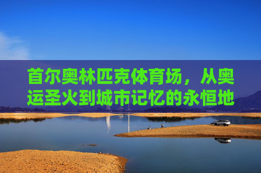 首尔奥林匹克体育场,从奥运圣火到城市记忆的永恒地标,首尔奥林匹克体育场,奥运圣火与城市记忆的永恒地标 首尔奥林匹克体育场,从奥运圣火到城市记忆的永恒地标,首尔奥林匹克体育场,奥运圣火与城市记忆的永恒地标