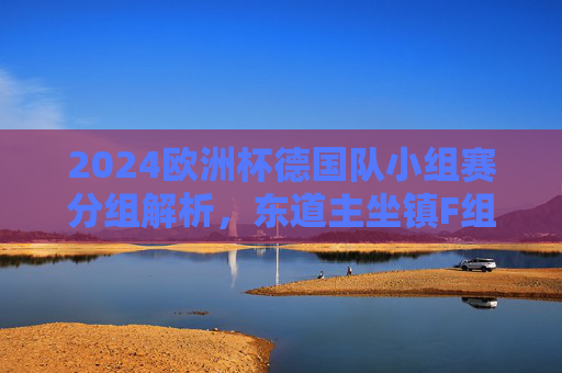 2024欧洲杯德国队小组赛分组解析,东道主坐镇F组,迎战三强争出线线,2024欧洲杯德国队小组赛分组解析,东道主坐镇F组迎战三强争出线 2024欧洲杯德国队小组赛分组解析,东道主坐镇F组,迎战三强争出线线,2024欧洲杯德国队小组赛分组解析,东道主坐镇F组迎战三强争出线
