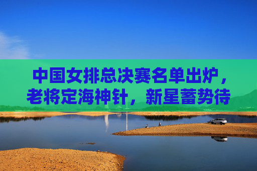 中国女排总决赛名单出炉,老将定海神针,新星蓄势待发,剑指冠军荣光,中国女排总决赛名单,老将定海神针,新星蓄势待发剑指冠军 中国女排总决赛名单出炉,老将定海神针,新星蓄势待发,剑指冠军荣光,中国女排总决赛名单,老将定海神针,新星蓄势待发剑指冠军