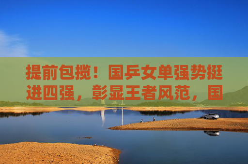 提前包揽!国乒女单强势挺进四强,彰显王者风范,国乒女单提前包揽四强,强势彰显王者风范 提前包揽!国乒女单强势挺进四强,彰显王者风范,国乒女单提前包揽四强,强势彰显王者风范