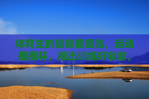 体育生的随身能量站，运动摇摇杯，摇出训练好状态，体育生随身能量站，运动摇摇杯摇出训练好状态
