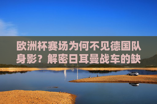 欧洲杯赛场为何不见德国队身影?解密日耳曼战车的缺席之谜,欧洲杯为何不见德国队身影?解密日耳曼战车缺席之谜 欧洲杯赛场为何不见德国队身影?解密日耳曼战车的缺席之谜,欧洲杯为何不见德国队身影?解密日耳曼战车缺席之谜