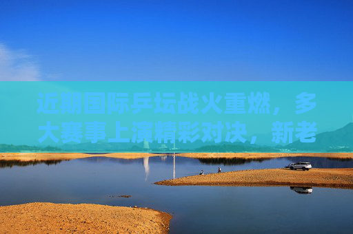 近期国际乒坛战火重燃，多大赛事上演精彩对决，新老交替格局初显，国际乒坛战火重燃，新老交替格局初显