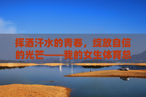 挥洒汗水的青春，绽放自信的光芒——我的女生体育总结与感受，青春汗水绽自信，我的女生体育感悟
