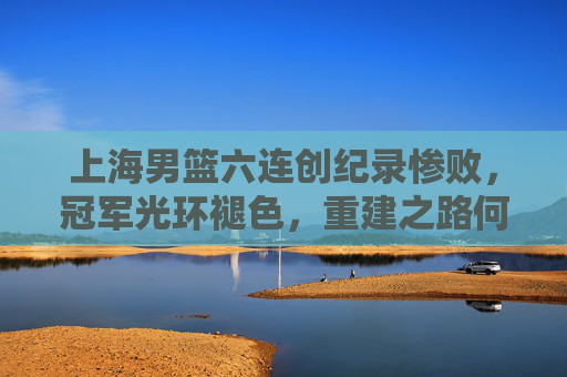 上海男篮六连创纪录惨败，冠军光环褪色，重建之路何在？上海男篮六连败创纪录，重建之路何在？