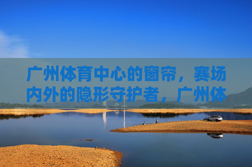 广州体育中心的窗帘,赛场内外的隐形守护者,广州体育中心窗帘,赛场内外的隐形守护者 广州体育中心的窗帘,赛场内外的隐形守护者,广州体育中心窗帘,赛场内外的隐形守护者