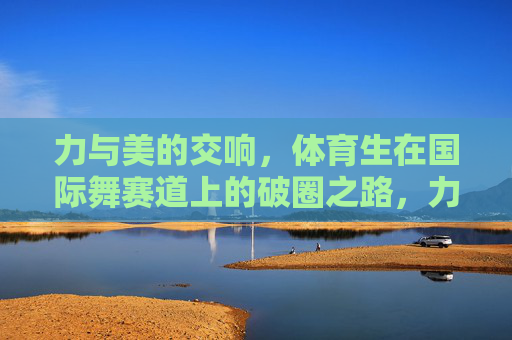 力与美的交响,体育生在国际舞赛道上的破圈之路,力与美共振,体育生国际舞赛道的破圈之旅 力与美的交响,体育生在国际舞赛道上的破圈之路,力与美共振,体育生国际舞赛道的破圈之旅