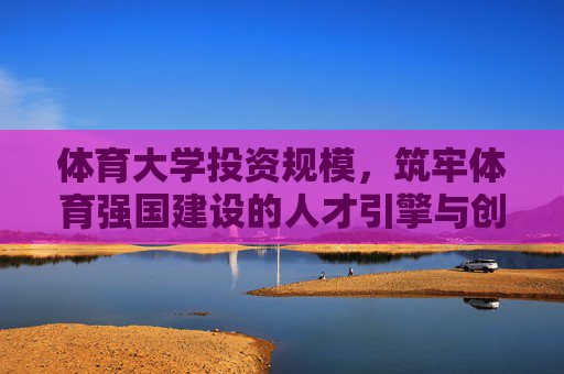 体育大学投资规模，筑牢体育强国建设的人才引擎与创新高地，体育大学投资，筑牢体育强国人才引擎与创新高地