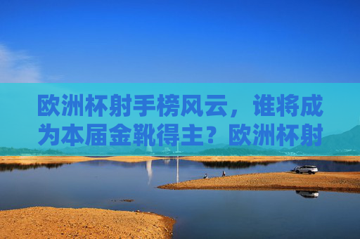 欧洲杯射手榜风云，谁将成为本届金靴得主？欧洲杯射手榜风云，金靴得主花落谁家？