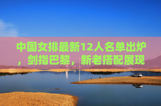 中国女排最新12人名单出炉,剑指巴黎,新老搭配展现冠军底蕴 中国女排最新12人名单出炉,剑指巴黎,新老搭配展现冠军底蕴