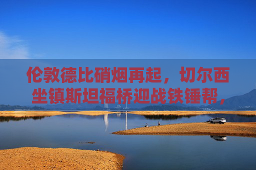 伦敦德比硝烟再起，切尔西坐镇斯坦福桥迎战铁锤帮，争四关键战，伦敦德比争四关键战，切尔西主场迎战铁锤帮