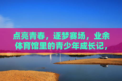 点亮青春,逐梦赛场,业余体育馆里的青少年成长记,青春逐梦赛场,业余体育馆成长记 点亮青春,逐梦赛场,业余体育馆里的青少年成长记,青春逐梦赛场,业余体育馆成长记