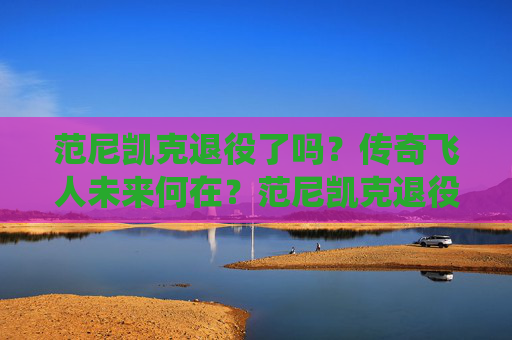 范尼凯克退役了吗？传奇飞人未来何在？范尼凯克退役了吗？传奇飞人未来何去何从