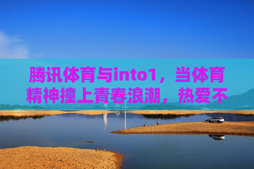 腾讯体育与into1，当体育精神撞上青春浪潮，热爱不止一种可能，腾讯体育×into1，体育精神撞青春浪潮，热爱不止一种可能