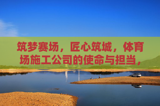 筑梦赛场，匠心筑城，体育场施工公司的使命与担当，筑梦赛场匠心筑城，体育场施工公司的使命担当