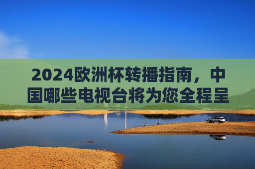 2024欧洲杯转播指南，中国哪些电视台将为您全程呈现？2024欧洲杯转播指南，中国电视台全程呈现