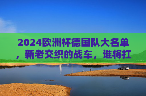 2024欧洲杯德国队大名单,新老交织的战车,谁将扛起复兴大旗?2024欧洲杯德国大名单,新老交织战车,复兴大旗谁来扛? 2024欧洲杯德国队大名单,新老交织的战车,谁将扛起复兴大旗?2024欧洲杯德国大名单,新老交织战车,复兴大旗谁来扛?