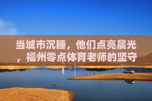 当城市沉睡，他们点亮晨光，福州零点体育老师的坚守与热爱，福州零点体育老师，城市沉睡时，用热爱点亮晨光