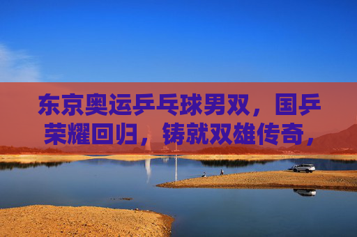 东京奥运乒乓球男双,国乒荣耀回归,铸就双雄传奇,国乒东京奥运男双荣耀回归铸就双雄传奇 东京奥运乒乓球男双,国乒荣耀回归,铸就双雄传奇,国乒东京奥运男双荣耀回归铸就双雄传奇